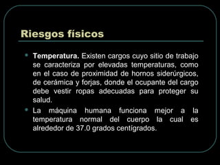 Riesgos físicos
 Temperatura. Existen cargos cuyo sitio de trabajo
se caracteriza por elevadas temperaturas, como
en el caso de proximidad de hornos siderúrgicos,
de cerámica y forjas, donde el ocupante del cargo
debe vestir ropas adecuadas para proteger su
salud.
 La máquina humana funciona mejor a la
temperatura normal del cuerpo la cual es
alrededor de 37.0 grados centígrados.
 