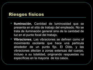 Riesgos físicos
 Iluminación. Cantidad de luminosidad que se
presenta en el sitio de trabajo del empleado. No se
trata de iluminación general sino de la cantidad de
luz en el punto focal del trabajo.
 Vibraciones. Las vibraciones se definen como el
movimiento oscilante que hace una partícula
alrededor de un punto fijo. El Oído, y las
vibraciones afectan a zonas extensas del cuerpo,
incluso a su totalidad, originando respuestas no
específicas en la mayoría de los casos.
 