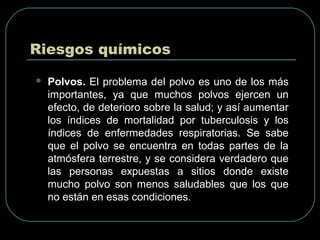 Riesgos químicos
 Polvos. El problema del polvo es uno de los más
importantes, ya que muchos polvos ejercen un
efecto, de deterioro sobre la salud; y así aumentar
los índices de mortalidad por tuberculosis y los
índices de enfermedades respiratorias. Se sabe
que el polvo se encuentra en todas partes de la
atmósfera terrestre, y se considera verdadero que
las personas expuestas a sitios donde existe
mucho polvo son menos saludables que los que
no están en esas condiciones.
 