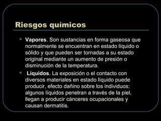 Riesgos químicos
 Vapores. Son sustancias en forma gaseosa que
normalmente se encuentran en estado líquido o
sólido y que pueden ser tornadas a su estado
original mediante un aumento de presión o
disminución de la temperatura.
 Líquidos. La exposición o el contacto con
diversos materiales en estado líquido puede
producir, efecto dañino sobre los individuos;
algunos líquidos penetran a través de la piel,
llegan a producir cánceres ocupacionales y
causan dermatitis.
 