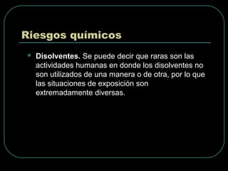 Riesgos químicos
 Disolventes. Se puede decir que raras son las
actividades humanas en donde los disolventes no
son utilizados de una manera o de otra, por lo que
las situaciones de exposición son
extremadamente diversas.
 