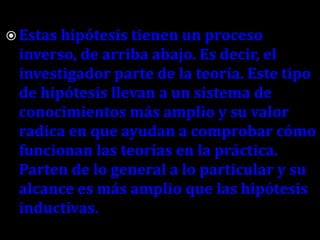  Estas hipótesis tienen un proceso

inverso, de arriba abajo. Es decir, el
investigador parte de la teoría. Este tipo
de hipótesis llevan a un sistema de
conocimientos más amplio y su valor
radica en que ayudan a comprobar cómo
funcionan las teorías en la práctica.
Parten de lo general a lo particular y su
alcance es más amplio que las hipótesis
inductivas.

 