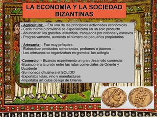LLAA EECCOONNOOMMÍÍAA YY LLAA SSOOCCIIEEDDAADD 
BBIIZZAANNTTIINNAASS 
- Agricultura: - Era una de las principales actividades económicas 
- Cada thema o provincia se especializaba en un solo producto 
- Abundaban los grandes latifundios, trabajados por colonos y esclavos 
- Progresivamente, aumentó el número de pequeños propietarios 
- Artesanía: - Fue muy próspera 
- Elaboraban productos como sedas, perfumes o jabones 
- Los artesanos se organizaban en gremios: los collegia 
-Comercio: - Bizancio experimento un gran desarrollo comercial 
-Bizancio era la unión entre las rutas comerciales de Oriente y 
Occidente 
-Su moneda oficial era el SOLIDO 
-Exportaba telas, vino y manufacturas 
-Importaba artículos de lujo de Oriente 
 