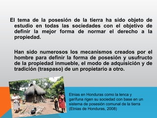 El tema de la posesión de la tierra ha sido objeto de
estudio en todas las sociedades con el objetivo de
definir la mejor forma de normar el derecho a la
propiedad.
Han sido numerosos los mecanismos creados por el
hombre para definir la forma de posesión y usufructo
de la propiedad inmueble, el modo de adquisición y de
tradición (traspaso) de un propietario a otro.
Etnias en Honduras como la lenca y
garífuna rigen su sociedad con base en un
sistema de posesión comunal de la tierra
(Etnias de Honduras, 2008)
 