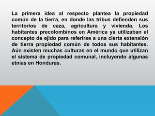 La primera idea al respecto plantea la propiedad
común de la tierra, en donde las tribus defienden sus
territorios de caza, agricultura y vivienda. Los
habitantes precolombinos en América ya utilizaban el
concepto de ejido para referirse a una cierta extensión
de tierra propiedad común de todos sus habitantes.
Aún existen muchas culturas en el mundo que utilizan
el sistema de propiedad comunal, incluyendo algunas
etnias en Honduras.
 