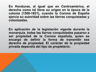 En Honduras, al igual que en Centroamérica, el
derecho como tal tiene su origen en la época de la
colonia (1500-1821), cuando la Corona de España
ejercía su autoridad sobre las tierras conquistadas y
colonizadas.
En aplicación de la legislación vigente durante la
monarquía, todas las tierras conquistadas pasaron a
ser propiedad de la Corona española, quien se
encargó de definir la forma de transmitir ese
derecho de propiedad. El carácter de la propiedad
privada dependía del tipo de propietario:
 