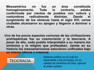 Mesoamérica no fue un área constituida
homogéneamente. Todo lo contrario, estaba
conformada por cientos de pueblos con cultura y
costumbres radicalmente distintas. Desde el
surgimiento de los olmecas hasta el siglo XVI, varias
ciudades alcanzaron su apogeo y llegaron a dominar a
otras.
Uno de los pocos aspectos comunes de las civilizaciones
prehispánicas fue su cosmovisión y la teocracia. A
pesar de ello, cada pueblo interpretaba a su manera los
símbolos y la religión que profesaban. Jamás en su
historia los mesoamericanos estuvieron unificados bajo
un mismo idioma o creencia.
Sistema político en el cual los
sacerdotes o los príncipes, en su
calidad de ministros de Dios, ejercen
el poder político.
TEOCRACIA :
 