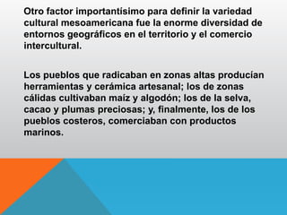 Otro factor importantísimo para definir la variedad
cultural mesoamericana fue la enorme diversidad de
entornos geográficos en el territorio y el comercio
intercultural.
Los pueblos que radicaban en zonas altas producían
herramientas y cerámica artesanal; los de zonas
cálidas cultivaban maíz y algodón; los de la selva,
cacao y plumas preciosas; y, finalmente, los de los
pueblos costeros, comerciaban con productos
marinos.
 