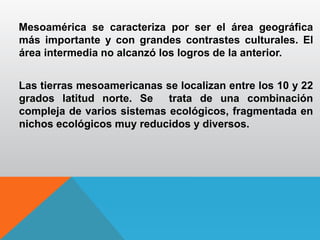 Mesoamérica se caracteriza por ser el área geográfica
más importante y con grandes contrastes culturales. El
área intermedia no alcanzó los logros de la anterior.
Las tierras mesoamericanas se localizan entre los 10 y 22
grados latitud norte. Se trata de una combinación
compleja de varios sistemas ecológicos, fragmentada en
nichos ecológicos muy reducidos y diversos.
 