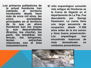 Los primeros pobladores de
la actual honduras han
habitado el territorio
hondureño desde hace
más de once mil años, las
cinco sociedades
principales en el territorio
de lo que es ahora
Honduras son los mayas
(y sus descendientes
directos, los chortís), los
pech, los tawahkas, los
lencas, los tolupanes,
tenían estrechas
relaciones con el área
mesoamericana.
El sitio arqueológico conocido
más antiguo de Honduras es
la Cueva de Gigante en el
departamento de La Paz. Fue
descubierto por George
Hasemann. La cueva tiene
una larga secuencia de
ocupación, desde 11.500
años antes de la era común
y tiene buena preservación.
Los arqueólogos han
encontrado mazorcas de
maíz domesticado en
contextos precerámicos.
 