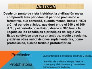 HISTORIA
Desde un punto de vista histórico, la civilización maya
comprende tres periodos: el periodo preclásico o
formativo, que comenzó, cuando menos, hacia el 1500
a.C.; el periodo clásico, que duró entre el 300 y el 900
d.C.; y el periodo posclásico, desde el 900 hasta la
llegada de los españoles a principios del siglo XVI.
Éstos se dividen a su vez en antiguo, medio y reciente,
y existen otras subdivisiones suplementarias, como
protoclásico, clásico tardío o protohistórico.
Que antecede a lo clásico en artes y letras.Preclásico :
Período de la historia en que faltan la
cronología y el documento, y que se basa
únicamente en la tradición.
Protohistoria:
 