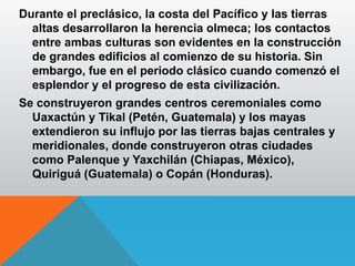 Durante el preclásico, la costa del Pacífico y las tierras
altas desarrollaron la herencia olmeca; los contactos
entre ambas culturas son evidentes en la construcción
de grandes edificios al comienzo de su historia. Sin
embargo, fue en el periodo clásico cuando comenzó el
esplendor y el progreso de esta civilización.
Se construyeron grandes centros ceremoniales como
Uaxactún y Tikal (Petén, Guatemala) y los mayas
extendieron su influjo por las tierras bajas centrales y
meridionales, donde construyeron otras ciudades
como Palenque y Yaxchilán (Chiapas, México),
Quiriguá (Guatemala) o Copán (Honduras).
 