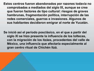 Estos centros fueron abandonados por razones todavía no
comprobadas a mediados del siglo IX, aunque se cree
que fueron factores de tipo cultural: riesgos de graves
hambrunas, fragmentación política, interrupción de las
redes comerciales, guerras e invasiones. Algunos de
sus habitantes decidieron emigrar al norte de Yucatán.
Se inició así el periodo posclásico, en el que a partir del
siglo XI se hizo presente la influencia de los toltecas,
con la migración de los itzáes, procedentes del valle de
México, una influencia que afectaría especialmente al
gran centro ritual de Chichén Itzá.
 