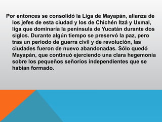 Por entonces se consolidó la Liga de Mayapán, alianza de
los jefes de esta ciudad y los de Chichén Itzá y Uxmal,
liga que dominaría la península de Yucatán durante dos
siglos. Durante algún tiempo se preservó la paz, pero
tras un periodo de guerra civil y de revolución, las
ciudades fueron de nuevo abandonadas. Sólo quedó
Mayapán, que continuó ejerciendo una clara hegemonía
sobre los pequeños señoríos independientes que se
habían formado.
 
