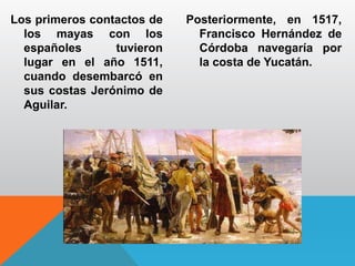 Los primeros contactos de
los mayas con los
españoles tuvieron
lugar en el año 1511,
cuando desembarcó en
sus costas Jerónimo de
Aguilar.
Posteriormente, en 1517,
Francisco Hernández de
Córdoba navegaría por
la costa de Yucatán.
 
