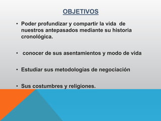 OBJETIVOS
• Poder profundizar y compartir la vida de
nuestros antepasados mediante su historia
cronológica.
• conocer de sus asentamientos y modo de vida
• Estudiar sus metodologías de negociación
• Sus costumbres y religiones.
 