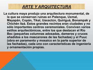 ARTE Y ARQUITECTURA
La cultura maya produjo una arquitectura monumental, de
la que se conservan ruinas en Palenque, Uxmal,
Mayapán, Copán, Tikal, Uaxactún, Quiriguá, Bonampak y
Chichén Itzá. Estos grandes recintos eran ciudades y no
sólo importantes centros ceremoniales. Conviven varios
estilos arquitectónicos, entre los que destacan el Río
Bec (pequeñas columnas adosadas, dameros y cruces
añadidos a los mascarones de las fachadas) y el Puuc
(obra en paramento y mosaico en la parte superior de
las fachadas), cada uno con características de ingeniería
y ornamentación propias.
 