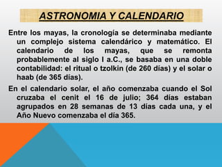 ASTRONOMIA Y CALENDARIO
Entre los mayas, la cronología se determinaba mediante
un complejo sistema calendárico y matemático. El
calendario de los mayas, que se remonta
probablemente al siglo I a.C., se basaba en una doble
contabilidad: el ritual o tzolkin (de 260 días) y el solar o
haab (de 365 días).
En el calendario solar, el año comenzaba cuando el Sol
cruzaba el cenit el 16 de julio; 364 días estaban
agrupados en 28 semanas de 13 días cada una, y el
Año Nuevo comenzaba el día 365.
 