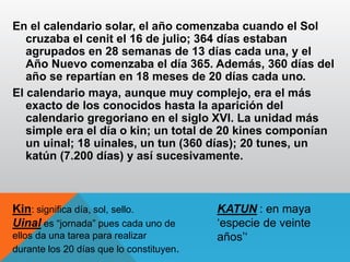 En el calendario solar, el año comenzaba cuando el Sol
cruzaba el cenit el 16 de julio; 364 días estaban
agrupados en 28 semanas de 13 días cada una, y el
Año Nuevo comenzaba el día 365. Además, 360 días del
año se repartían en 18 meses de 20 días cada uno.
El calendario maya, aunque muy complejo, era el más
exacto de los conocidos hasta la aparición del
calendario gregoriano en el siglo XVI. La unidad más
simple era el día o kin; un total de 20 kines componían
un uinal; 18 uinales, un tun (360 días); 20 tunes, un
katún (7.200 días) y así sucesivamente.
Kin: significa día, sol, sello.
Uinal es “jornada” pues cada uno de
ellos da una tarea para realizar
durante los 20 días que lo constituyen.
KATUN : en maya
‘especie de veinte
años’‘
 