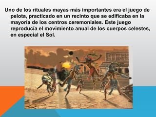 Uno de los rituales mayas más importantes era el juego de
pelota, practicado en un recinto que se edificaba en la
mayoría de los centros ceremoniales. Este juego
reproducía el movimiento anual de los cuerpos celestes,
en especial el Sol.
 