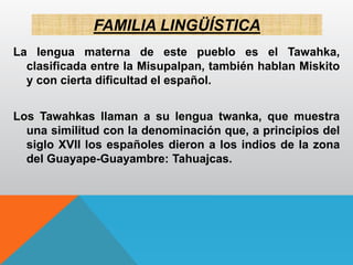 FAMILIA LINGÜÍSTICA
La lengua materna de este pueblo es el Tawahka,
clasificada entre la Misupalpan, también hablan Miskito
y con cierta dificultad el español.
Los Tawahkas llaman a su lengua twanka, que muestra
una similitud con la denominación que, a principios del
siglo XVII los españoles dieron a los indios de la zona
del Guayape-Guayambre: Tahuajcas.
 