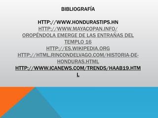 BIBLIOGRAFÍA
HTTP://WWW.HONDURASTIPS.HN
HTTP://WWW.MAYACOPAN.INFO/
OROPÉNDOLA EMERGE DE LAS ENTRAÑAS DEL
TEMPLO 16
HTTP://ES.WIKIPEDIA.ORG
HTTP://HTML.RINCONDELVAGO.COM/HISTORIA-DE-
HONDURAS.HTML
HTTP://WWW.ICANEWS.COM/TRENDS/HAAB19.HTM
L
 