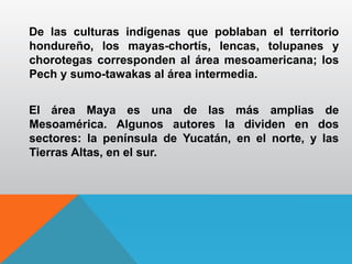 De las culturas indígenas que poblaban el territorio
hondureño, los mayas-chortís, lencas, tolupanes y
chorotegas corresponden al área mesoamericana; los
Pech y sumo-tawakas al área intermedia.
El área Maya es una de las más amplias de
Mesoamérica. Algunos autores la dividen en dos
sectores: la península de Yucatán, en el norte, y las
Tierras Altas, en el sur.
 