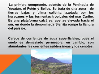 La primera comprende, además de la Península de
Yucatán, el Petén y Belice. Se trata de una zona de
tierras bajas y clima caliente, azotada por los
huracanes y las tormentas tropicales del mar Caribe.
Es una plataforma calcárea, apenas elevada hacia el
sur, en donde la denominada Sierrita rompe la llanura
del paisaje.
Carece de corrientes de agua superficiales, pues el
suelo es demasiado permeable; en cambio, son
abundantes las corrientes subterráneas y los cenotes.
 