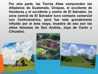 Por otra parte, las Tierras Altas comprenden los
Altiplanos de Guatemala, Chiapas, el occidente de
Honduras y el occidente y centro de El Salvador, (la
zona central de El Salvador tuvo contacto comercial
con Centroamérica, pero fue más grandemente
influido por el área maya, muestra de eso son los
sitios famosos de San Andrés, Joya de Cerén y
Cihuatán).
 