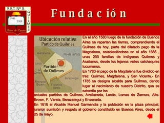 actuales partidos de Quilmes, Avellaneda, Lanús, Lomas de Zamora, Alte. Brown, F. Varela, Berazategui y Ensenada. En 1810 el Alcalde Manuel Garmendia y la población en la plaza principal, juraron sumisión y respeto al gobierno constituido en Buenos Aires, desde el 25 de mayo. En el año 1580 luego de la fundación de Buenos Aires se reparten las tierras, comprendiendo el Quilmes de hoy, parte del dilatado pago de la Magdalena, estableciéndose en el año 1666 , unas 200 familias de indígenas Quilmes y Acalianos, desde los lejanos valles calchaquíes tucumanos. En 1780 el pago de la Magdalena fue dividido en tres: Quilmes, Magdalena, y San Vicente.- En 1785 se designa alcalde para Quilmes, dando lugar al nacimiento de nuestro Distrito, que se extendía por los Fundación 
