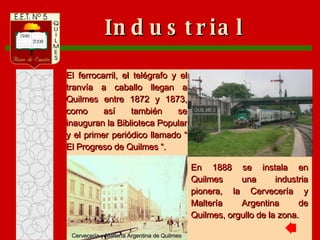 En 1888 se instala en Quilmes una industria pionera, la Cervecería y Maltería Argentina de Quilmes, orgullo de la zona. Industrial El ferrocarril, el telégrafo y el tranvía a caballo llegan a Quilmes entre 1872 y 1873, como así también se inauguran la Biblioteca Popular y el primer periódico llamado “ El Progreso de Quilmes “. Cervecería y Maltería Argentina de Quilmes 