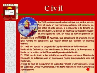 creación de la Universidad de Quilmes, que solucionaría el problema de un gran número de estudiantes que debían seguir sus estudios en distintos distritos. En  1988  se  aprobó  el proyecto de Ley de creación de la Universidad  Nacional de Quilmes por las comisiones de Educación y de Presupuesto y Hacienda de la Honorable Cámara de Diputados de la Nación. En 1990, se dio inicio a las actividades académicas cuando el Ministro de Educación de la Nación puso en funciones al Rector, inaugurando la sede del Rectorado. A fines de 1990 se inauguraron los Juzgados Penales y Correccionales, luego los Juzgados Civiles y Comerciales, y en fecha reciente el fuero Contencioso Administrativo. Civil En 1915 se determina el sello municipal que será el escudo “con el navío en mar tranquilo plateado, sol naciente, en oro sobre el cielo celeste, a la izquierda, a la derecha un asa con fuego”. El pueblo de Quilmes es declarado ciudad el 2 de agosto de 1916. En mayo de 1986 se presentó un proyecto de 