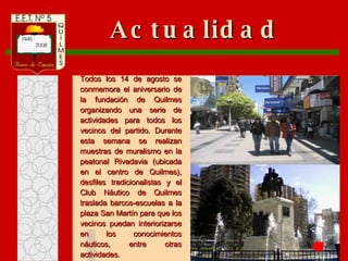 Actualidad Todos los 14 de agosto se conmemora el aniversario de la fundación de Quilmes organizando una serie de actividades para todos los vecinos del partido. Durante esta semana se realizan muestras de muralismo en la peatonal Rivadavia (ubicada en el centro de Quilmes), desfiles tradicionalistas y el Club Náutico de Quilmes traslada barcos-escuelas a la plaza San Martín para que los vecinos puedan interiorizarse en los conocimientos náuticos, entre otras actividades.  