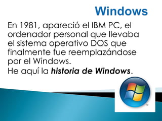 Windows  En 1981, apareció el IBM PC, el ordenador personal que llevaba el sistema operativo DOS que finalmente fue reemplazándose por el Windows.  He aquí la historia de Windows.  