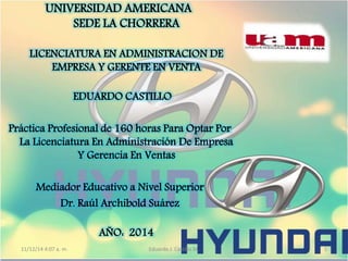 UNIVERSIDAD AMERICANA 
SEDE LA CHORRERA 
LICENCIATURA EN ADMINISTRACION DE 
EMPRESA Y GERENTE EN VENTA 
EDUARDO CASTILLO 
Práctica Profesional de 160 horas Para Optar Por 
La Licenciatura En Administración De Empresa 
Y Gerencia En Ventas 
Mediador Educativo a Nivel Superior 
Dr. Raúl Archibold Suárez 
AÑO: 2014 
11/12/14 4:07 a. m. Eduardo J. Castillo M. 1 
 