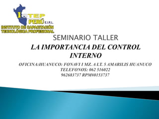 SEMINARIO TALLER
    LA IMPORTANCIA DEL CONTROL
              INTERNO
OFICINA:HUANUCO: FONAVI I MZ. A LT. 5 AMARILIS HUANUCO
               TELEFONOS: 062 516022
               962683737 RPM#0153737
 