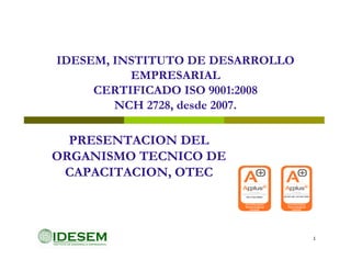 IDESEM, INSTITUTO DE DESARROLLO
          EMPRESARIAL
     CERTIFICADO ISO 9001:2008
        NCH 2728, desde 2007.

  PRESENTACION DEL
ORGANISMO TECNICO DE
 CAPACITACION, OTEC



                                  1
 