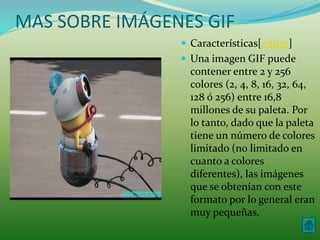 MAS SOBRE IMÁGENES GIF 
 Características[editar] 
 Una imagen GIF puede 
contener entre 2 y 256 
colores (2, 4, 8, 16, 32, 64, 
128 ó 256) entre 16,8 
millones de su paleta. Por 
lo tanto, dado que la paleta 
tiene un número de colores 
limitado (no limitado en 
cuanto a colores 
diferentes), las imágenes 
que se obtenían con este 
formato por lo general eran 
muy pequeñas. 
 