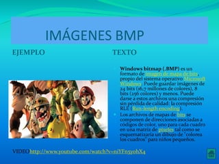IMÁGENES BMP 
EJEMPLO TEXTO 
 Windows bitmap (.BMP) es un 
formato de imagen de mapa de bits, 
propio del sistema operativoMicrosoft 
Windows. Puede guardar imágenes de 
24 bits (16,7 millones de colores), 8 
bits (256 colores) y menos. Puede 
darse a estos archivos una compresión 
sin pérdida de calidad: la compresión 
RLE (Run-length encoding). 
 Los archivos de mapas de bits se 
componen de direcciones asociadas a 
códigos de color, uno para cada cuadro 
en una matriz de píxeles tal como se 
esquematizaría un dibujo de "colorea 
los cuadros" para niños pequeños. 
VIDEOhttp://www.youtube.com/watch?v=niYFn5yohX4 
 