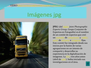 VIDEOhttp://www.youtube.com/watch?v=yFv1G0uFgw4 
Imágenes jpg 
JPEG (del ingles Joint Photographic 
Experts Group, Grupo Conjunto de 
Expertos en Fotografía) es el nombre 
de un comité de expertos que creó 
un estándar de compresión y codific 
ación de archivos e imágenes fijas. 
Este comité fue integrado desde sus 
inicios por la fusión de varias 
agrupaciones en un intento de 
compartir y desarrollar su 
experiencia en la digitalización de 
imágenes. La ISO, tres años antes 
(abril de 1983), había iniciado sus 
investigaciones en el área. 
