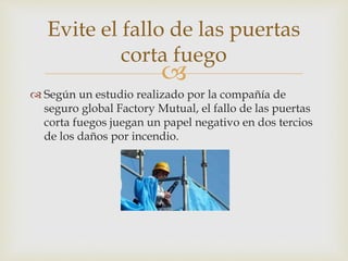 
 Según un estudio realizado por la compañía de
seguro global Factory Mutual, el fallo de las puertas
corta fuegos juegan un papel negativo en dos tercios
de los daños por incendio.
Evite el fallo de las puertas
corta fuego
 