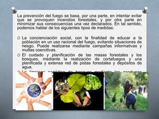 La prevención del fuego se basa, por una parte, en intentar evitar
que se provoquen incendios forestales, y por otra parte en
minimizar sus consecuencias una vez declarados. En tal sentido,
podemos hablar de los siguientes tipos de medidas:
O La concienciación social, con la finalidad de educar a la
población en un uso racional del fuego, evitando situaciones de
riesgo. Puede realizarse mediante campañas informativas y
multas coercitivas.
O El cuidado y planificación de las masas forestales y los
bosques, mediante la realización de cortafuegos y una
planificada y extensa red de pistas forestales y depósitos de
agua.
O La limpieza periódica de bosques mediante las oportunas
labores silvícolas, así como las labores de desbroce.
 