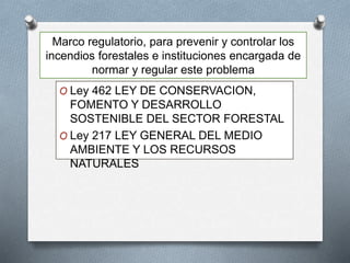 Marco regulatorio, para prevenir y controlar los
incendios forestales e instituciones encargada de
normar y regular este problema
O Ley 462 LEY DE CONSERVACION,
FOMENTO Y DESARROLLO
SOSTENIBLE DEL SECTOR FORESTAL
O Ley 217 LEY GENERAL DEL MEDIO
AMBIENTE Y LOS RECURSOS
NATURALES
 
