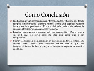 Como Conclusión
O Los bosques y las personas están interconectadas, y ha sido así desde
tiempos inmemorables. Siempre hemos tenido una especial relación
basada en la supervivencia. Era una delicada cadena de existencia
que antes tratábamos con respecto y aprecio.
O Pero las personas empezaron a trastornar este equilibrio. Empezaron a
ver el bosque no como parte de ellos sino como algo a ser
conquistado.
O Usaron los bosques, que aparentaban sin límites, cortando millones de
árboles. Pero ahora nos estamos dando cuenta que los
bosques sí tienen límites y que ya es tiempo de regresar al anterior
equilibrio.
 