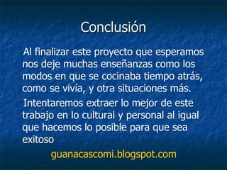 Conclusión Al finalizar este proyecto que esperamos nos deje muchas enseñanzas como los modos en que se cocinaba tiempo atrás, como se vivía, y otra situaciones más. Intentaremos extraer lo mejor de este trabajo en lo cultural y personal al igual que hacemos lo posible para que sea exitoso guanacascomi.blogspot.com 