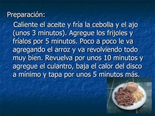 Preparación: Caliente el aceite y fría la cebolla y el ajo (unos 3 minutos). Agregue los frijoles y fríalos por 5 minutos. Poco a poco le va agregando el arroz y va revolviendo todo muy bien. Revuelva por unos 10 minutos y agregue el culantro, baja el calor del disco a mínimo y tapa por unos 5 minutos más. 
