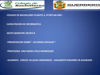 -COLEGIO DE BACHILLERES PLANTEL 6, PETATLAN GRO-


-CAPACITACION DE INFORMATICA


-SEXTO SEMESTRE GRUPO B


- PRESENTACION SOBRE “ LAS REDES SOCIALES “


- PROFESORA: ANA MARIA CRUZ MANRIQUEZ


- ALUMNOS: CARLOS VILLEGAS HERNANDEZ - ADALBERTO NAVARRO JR ALVARADO
 