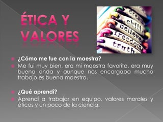  ¿Cómo me fue con la maestra?
 Me fui muy bien, era mi maestra favorita, era muy
  buena onda y aunque nos encargaba mucho
  trabajo es buena maestra.

   ¿Qué aprendí?
   Aprendí a trabajar en equipo, valores morales y
    éticos y un poco de la ciencia.
 