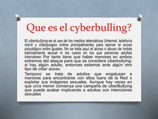 Que es el cyberbulling?
El ciberbullying es el uso de los medios telemáticos (Internet, telefonía
móvil y videojuegos online principalmente) para ejercer el acoso
psicológico entre iguales. No se trata aquí el acoso o abuso de índole
estrictamente sexual ni los casos en los que personas adultas
intervienen Por tanto tiene que haber menores en ambos
extremos del ataque para que se considere ciberbullying:
si hay algún adulto, entonces estamos ante algún otro
tipo de ciber acoso.
Tampoco se trata de adultos que engatusan a
menores para encontrarse con ellos fuera de la Red o
explotar sus imágenes sexuales. Aunque hay veces en
que un/a menor comienza una campaña de ciberBullying
que puede acabar implicando a adultos con intenciones
sexuales
 