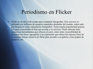 Periodismo en Flicker Flickr es un sitio web creado para compartir fotografías. Este servicio es utilizado por millones de usuarios repartidos alrededor del mundo, sobre todo por blogueros como repositiorio fotográfico. Tiene mucha popularidad gracias a la gran comunidad on-line que accede a su servicio. Flickr además tiene numerosas herramientas que ofrecen al autor, entre otras, la posibilidad de etiquetar sus fotos, agregarlas a un explorador que ofrece las mejores fotos de la semana, buscar usuarios de flickr para acceder a su galería, crear grupos de usuarios, etc. 